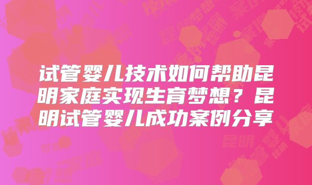 试管婴儿技术如何帮助昆明家庭实现生育梦想？昆明试管婴儿成功案例分享