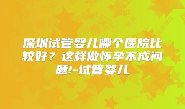 深圳试管婴儿哪个医院比较好？这样做怀孕不成问题!-试管婴儿