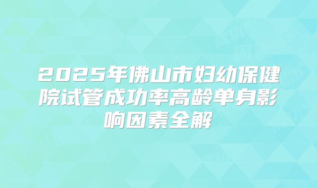 2025年佛山市妇幼保健院试管成功率高龄单身影响因素全解