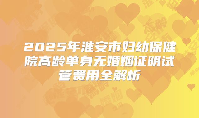 2025年淮安市妇幼保健院高龄单身无婚姻证明试管费用全解析