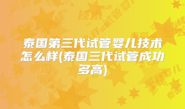 泰国第三代试管婴儿技术怎么样(泰国三代试管成功多高)