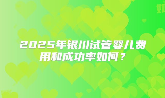 2025年银川试管婴儿费用和成功率如何？