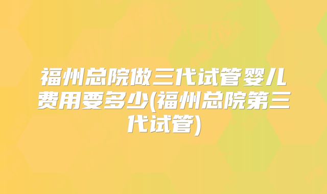 福州总院做三代试管婴儿费用要多少(福州总院第三代试管)