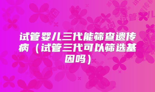 试管婴儿三代能筛查遗传病（试管三代可以筛选基因吗）