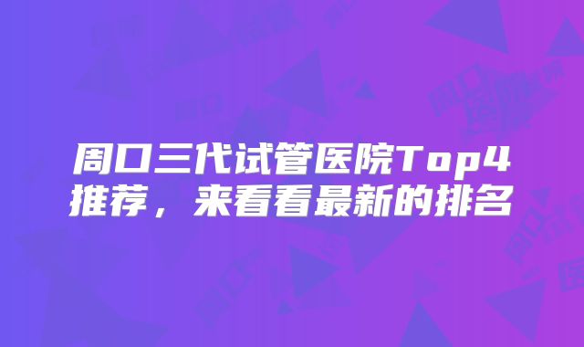 周口三代试管医院Top4推荐，来看看最新的排名