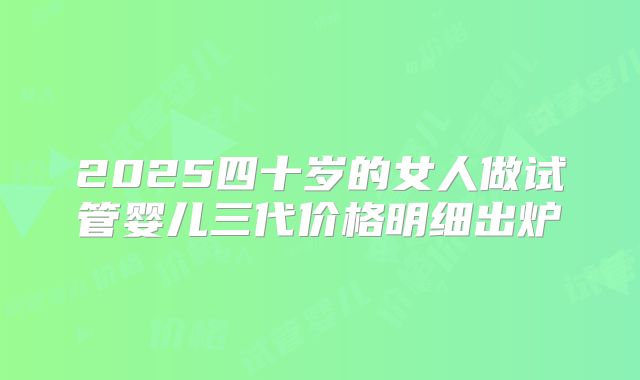 2025四十岁的女人做试管婴儿三代价格明细出炉