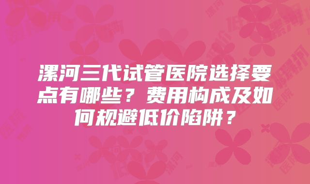 漯河三代试管医院选择要点有哪些？费用构成及如何规避低价陷阱？