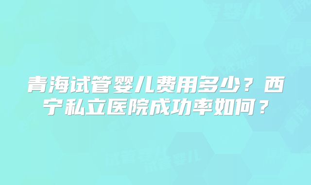 青海试管婴儿费用多少？西宁私立医院成功率如何？