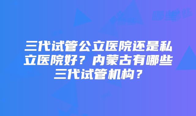 三代试管公立医院还是私立医院好？内蒙古有哪些三代试管机构？