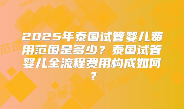 2025年泰国试管婴儿费用范围是多少？泰国试管婴儿全流程费用构成如何？