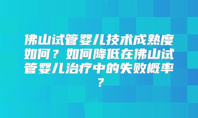 佛山试管婴儿技术成熟度如何?如何降低在佛山试管婴儿治疗中的失败概率?
