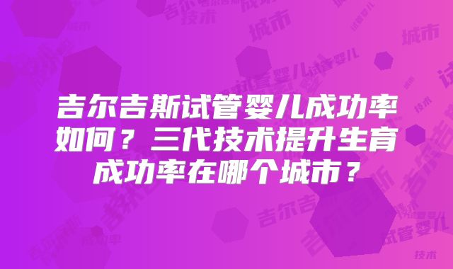 吉尔吉斯试管婴儿成功率如何?三代技术提升生育成功率在哪个城市?