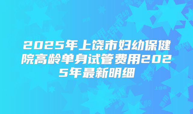 2025年上饶市妇幼保健院高龄单身试管费用2025年最新明细