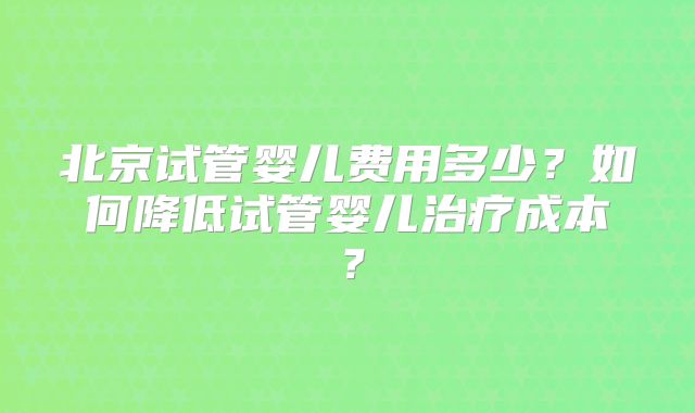 北京试管婴儿费用多少？如何降低试管婴儿治疗成本？