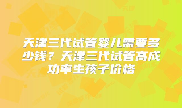 天津三代试管婴儿需要多少钱？天津三代试管高成功率生孩子价格