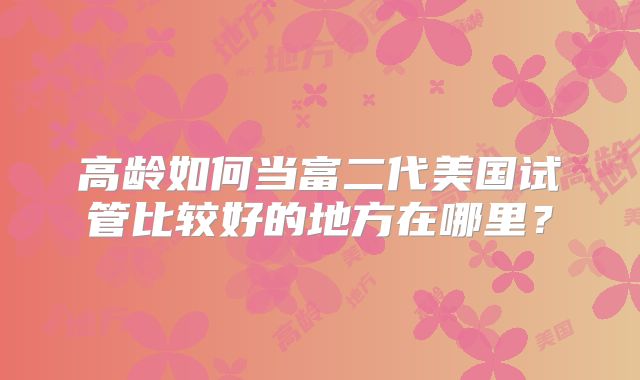 高龄如何当富二代美国试管比较好的地方在哪里?