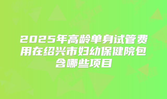 2025年高龄单身试管费用在绍兴市妇幼保健院包含哪些项目
