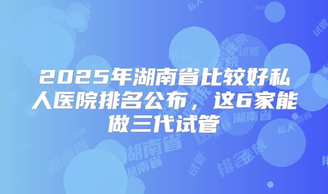 2025年湖南省比较好私人医院排名公布，这6家能做三代试管