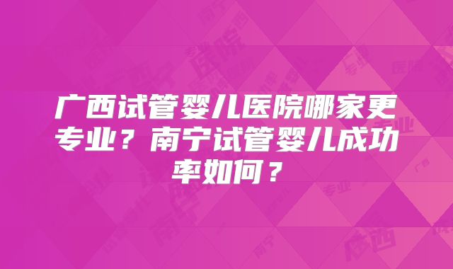 广西试管婴儿医院哪家更专业？南宁试管婴儿成功率如何？