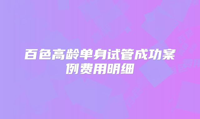 百色高龄单身试管成功案例费用明细