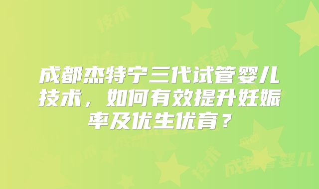 成都杰特宁三代试管婴儿技术，如何有效提升妊娠率及优生优育？