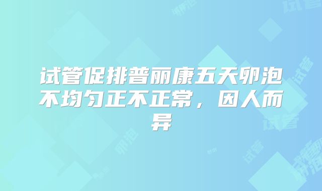 试管促排普丽康五天卵泡不均匀正不正常，因人而异