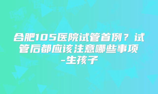 合肥105医院试管首例？试管后都应该注意哪些事项-生孩子