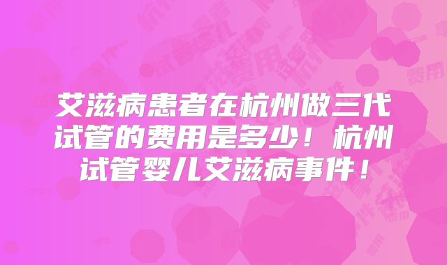 艾滋病患者在杭州做三代试管的费用是多少！杭州试管婴儿艾滋病事件！