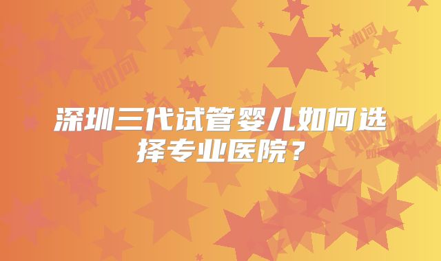 深圳三代试管婴儿如何选择专业医院？