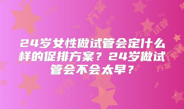 24岁女性做试管会定什么样的促排方案？24岁做试管会不会太早？