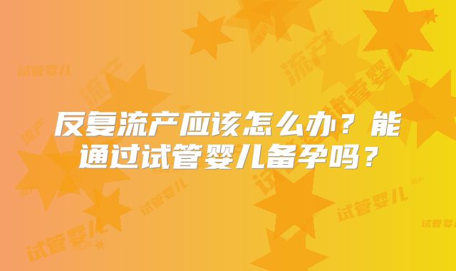 反复流产应该怎么办？能通过试管婴儿备孕吗？