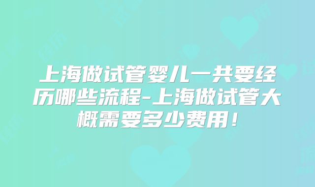 上海做试管婴儿一共要经历哪些流程-上海做试管大概需要多少费用！