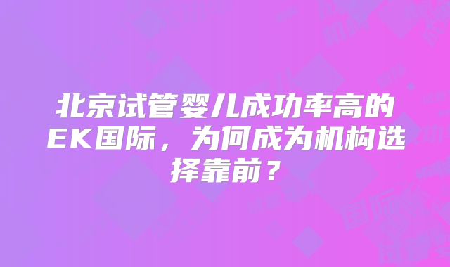北京试管婴儿成功率高的EK国际，为何成为机构选择靠前？