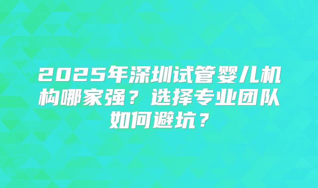 2025年深圳试管婴儿机构哪家强?选择专业团队如何避坑?