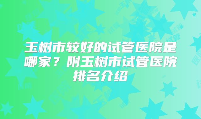 玉树市较好的试管医院是哪家?附玉树市试管医院排名介绍