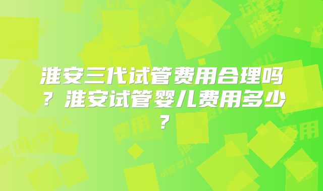 淮安三代试管费用合理吗?淮安试管婴儿费用多少?