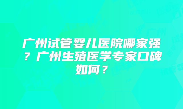 广州试管婴儿医院哪家强?广州生殖医学专家口碑如何?