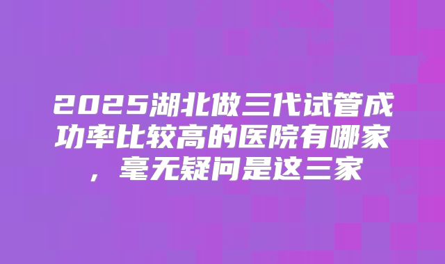 2025湖北做三代试管成功率比较高的医院有哪家，毫无疑问是这三家