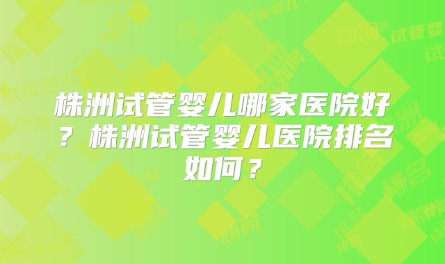 株洲试管婴儿哪家医院好？株洲试管婴儿医院排名如何？