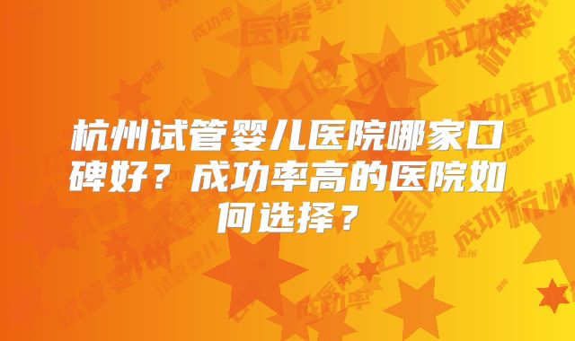杭州试管婴儿医院哪家口碑好？成功率高的医院如何选择？