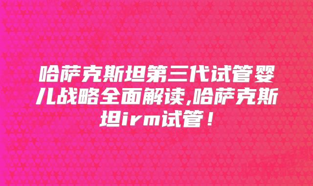 哈萨克斯坦第三代试管婴儿战略全面解读,哈萨克斯坦irm试管！