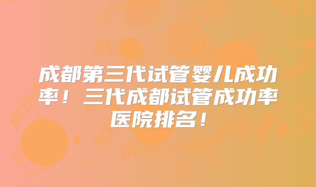 成都第三代试管婴儿成功率！三代成都试管成功率医院排名！