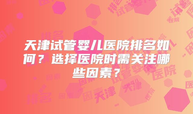 天津试管婴儿医院排名如何？选择医院时需关注哪些因素？