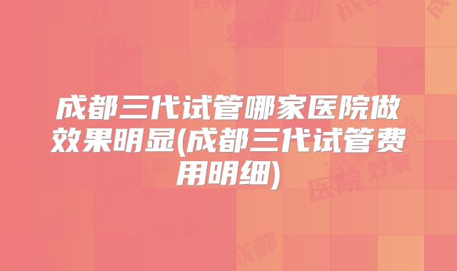 成都三代试管哪家医院做效果明显(成都三代试管费用明细)