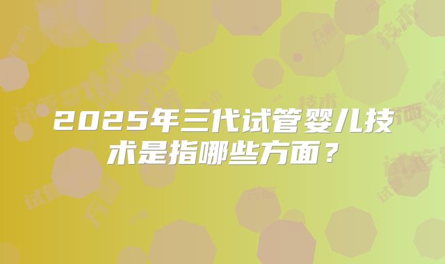 2025年三代试管婴儿技术是指哪些方面？