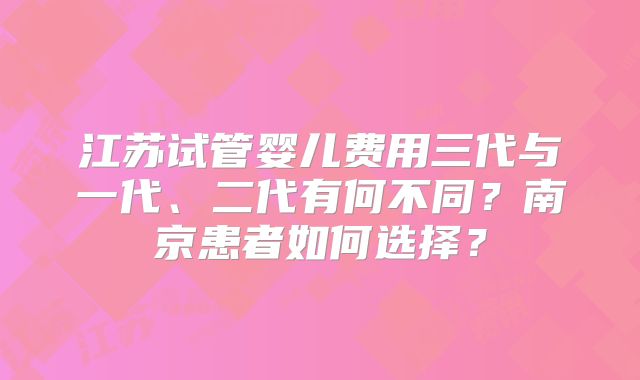江苏试管婴儿费用三代与一代、二代有何不同？南京患者如何选择？