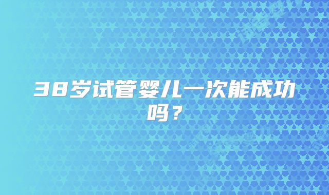 38岁试管婴儿一次能成功吗？