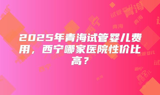 2025年青海试管婴儿费用，西宁哪家医院性价比高？