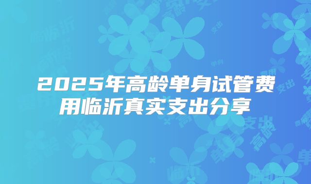 2025年高龄单身试管费用临沂真实支出分享
