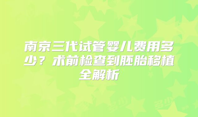南京三代试管婴儿费用多少？术前检查到胚胎移植全解析